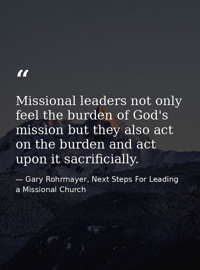 Missional leaders not only feel the burden of God's mission but they also act on the burden and act upon it sacrificiall — Gary Rohrmayer, Next Steps For Leading a Missional Church