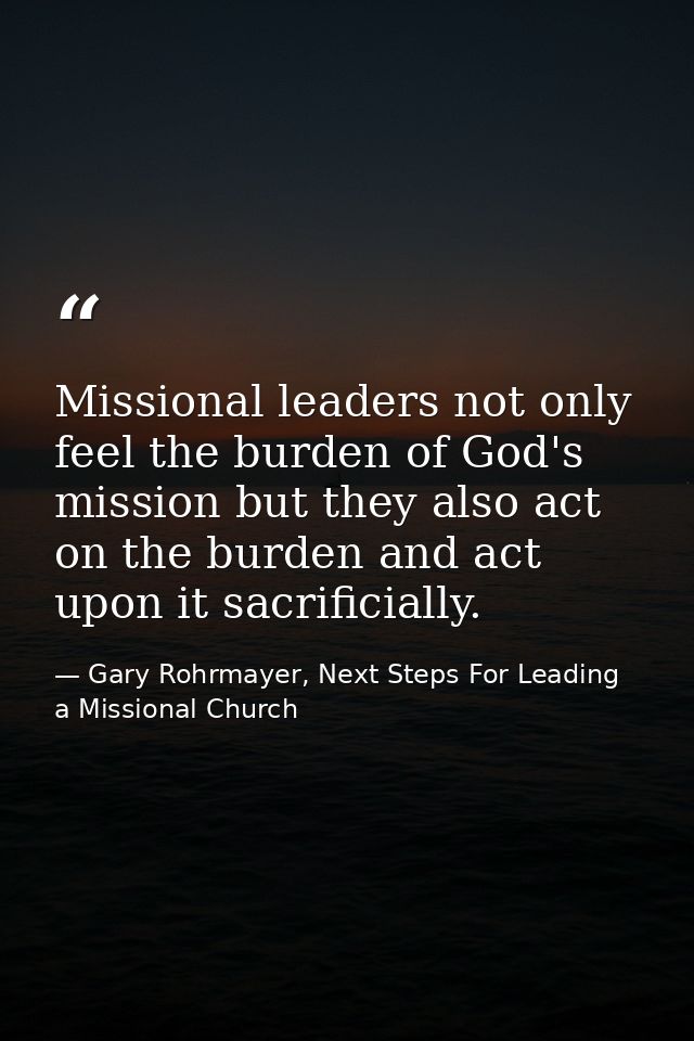 Missional leaders not only feel the burden of God's mission but they also act on the burden and act upon it sacrificiall — Gary Rohrmayer, Next Steps For Leading a Missional Church