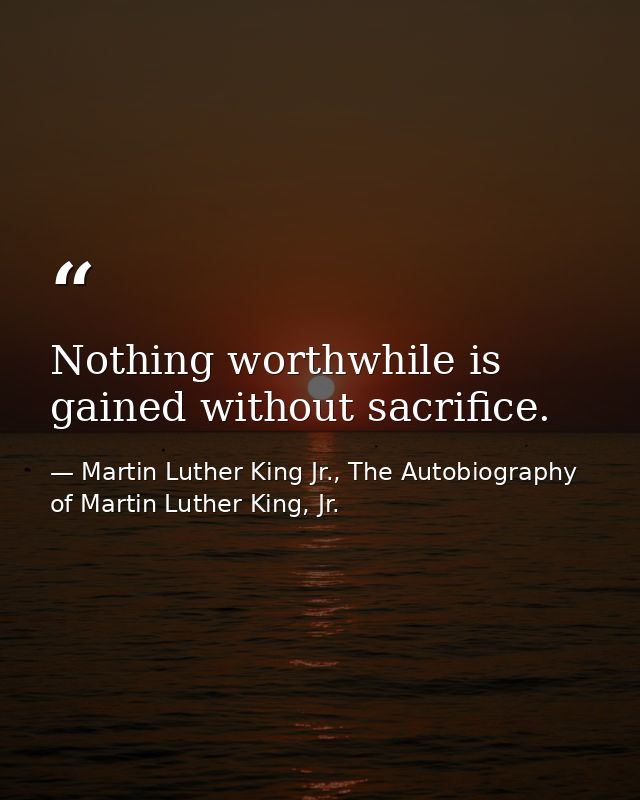 Nothing worthwhile is gained without sacrifice. — Martin Luther King Jr., The Autobiography of Martin Luther King, Jr.