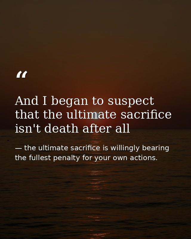 And I began to suspect that the ultimate sacrifice isn't death after all — the ultimate sacrifice is willingly bearing the fullest penalty for your own actions.