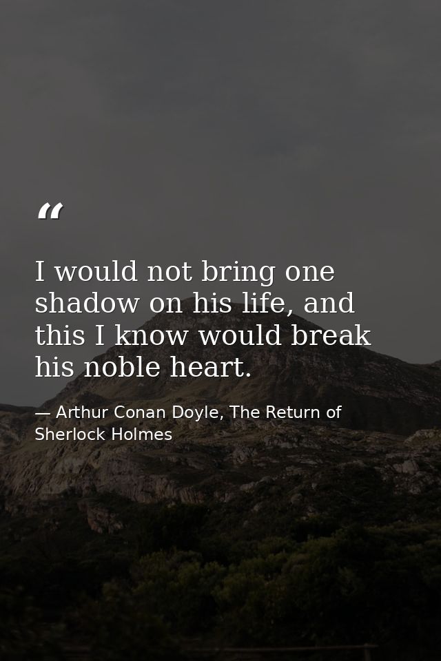 I would not bring one shadow on his life, and this I know would break his noble heart. — Arthur Conan Doyle, The Return of Sherlock Holmes
