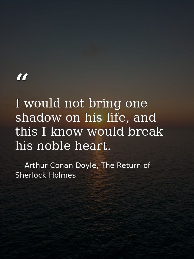 I would not bring one shadow on his life, and this I know would break his noble heart. — Arthur Conan Doyle, The Return of Sherlock Holmes