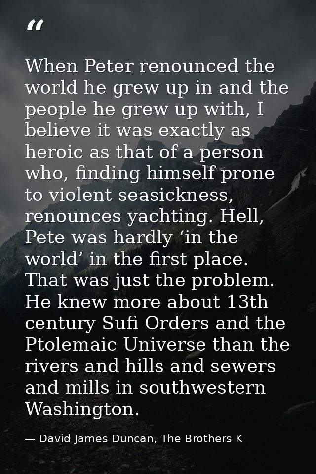 When Peter renounced the world he grew up in and the people he grew up with, I believe it was exactly as heroic as that  — David James Duncan, The Brothers K