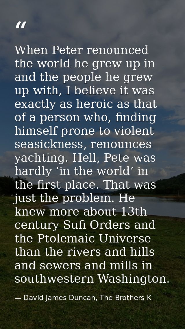 When Peter renounced the world he grew up in and the people he grew up with, I believe it was exactly as heroic as that  — David James Duncan, The Brothers K