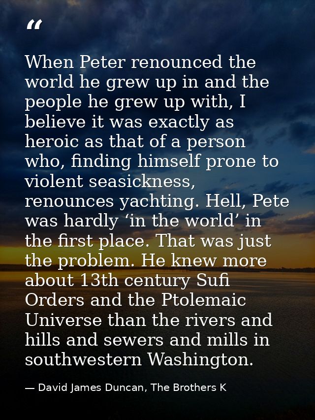 When Peter renounced the world he grew up in and the people he grew up with, I believe it was exactly as heroic as that  — David James Duncan, The Brothers K