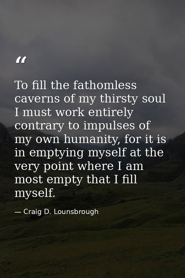 To fill the fathomless caverns of my thirsty soul I must work entirely contrary to impulses of my own humanity, for it i — Craig D. Lounsbrough