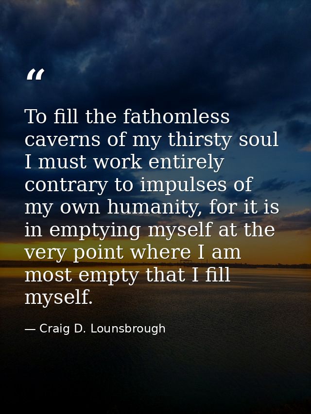 To fill the fathomless caverns of my thirsty soul I must work entirely contrary to impulses of my own humanity, for it i — Craig D. Lounsbrough