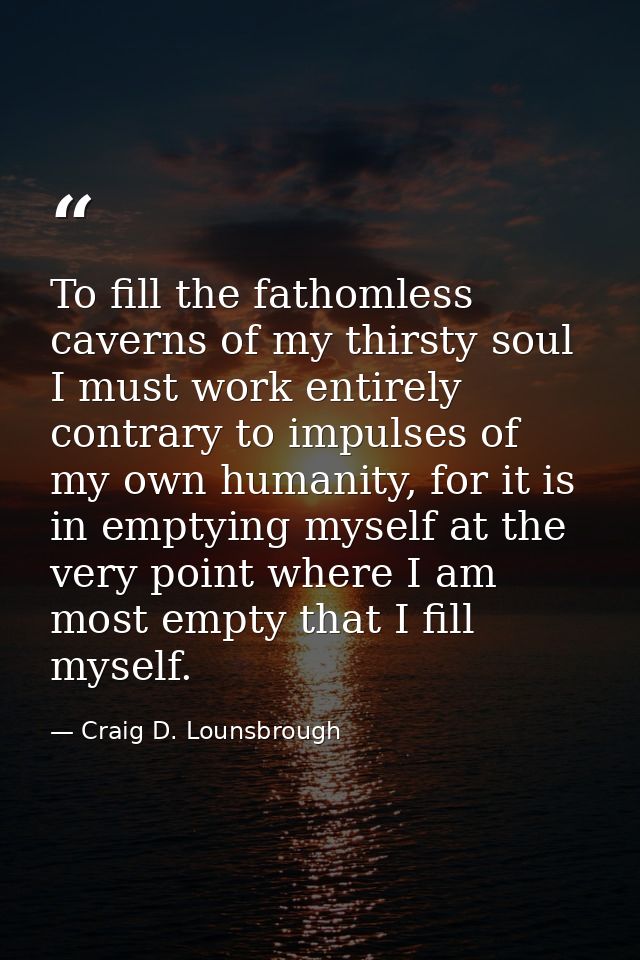 To fill the fathomless caverns of my thirsty soul I must work entirely contrary to impulses of my own humanity, for it i — Craig D. Lounsbrough