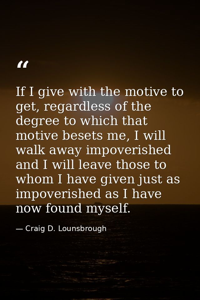 If I give with the motive to get, regardless of the degree to which that motive besets me, I will walk away impoverished — Craig D. Lounsbrough