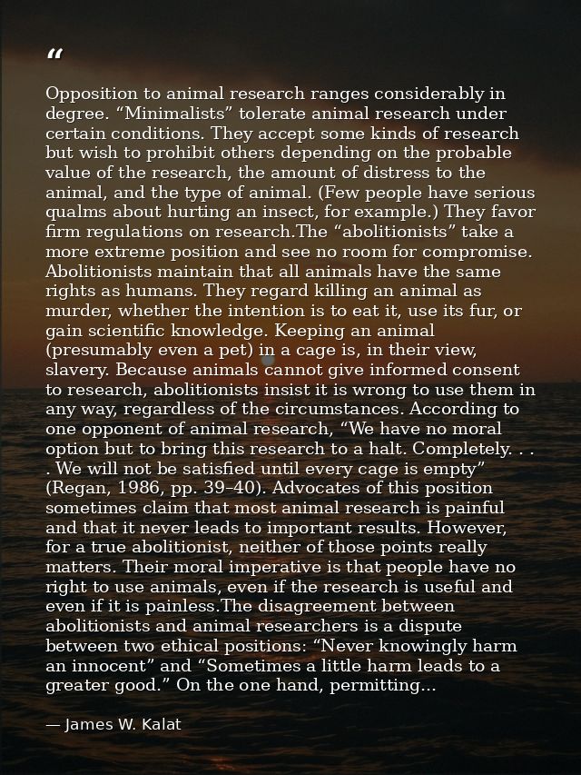Opposition to animal research ranges considerably in degree. “Minimalists” tolerate animal research under certain condit — James W. Kalat