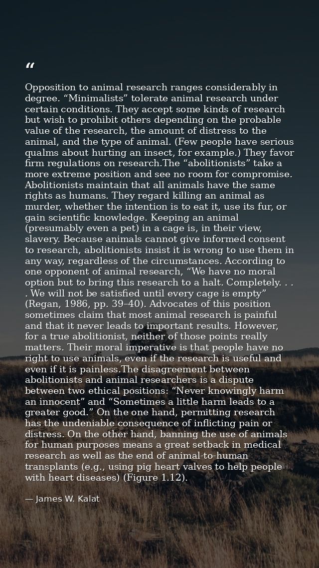 Opposition to animal research ranges considerably in degree. “Minimalists” tolerate animal research under certain condit — James W. Kalat