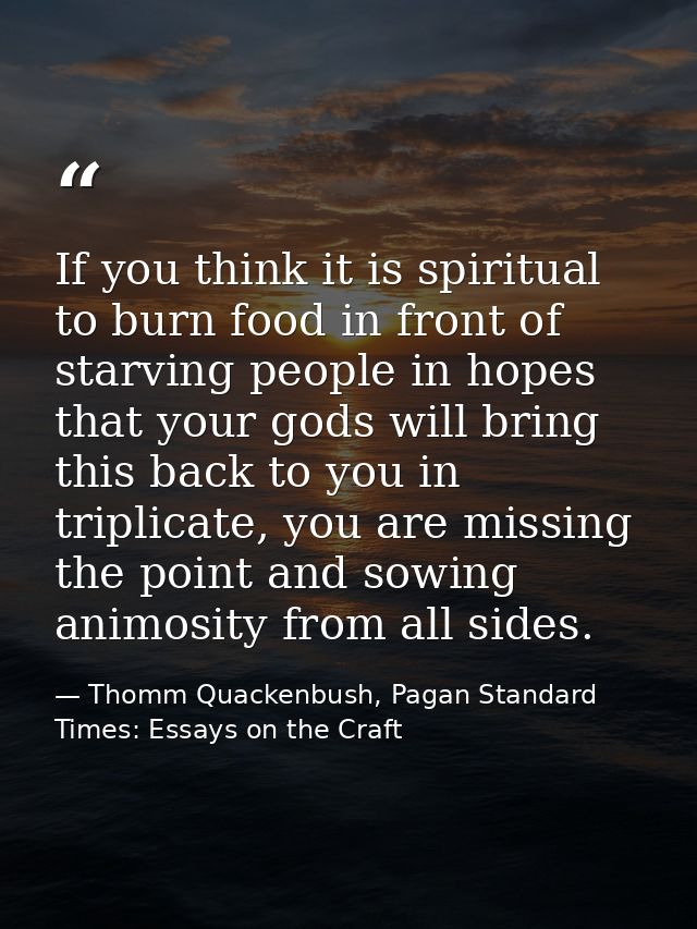 If you think it is spiritual to burn food in front of starving people in hopes that your gods will bring this back to yo — Thomm Quackenbush, Pagan Standard Times: Essays on the Craft