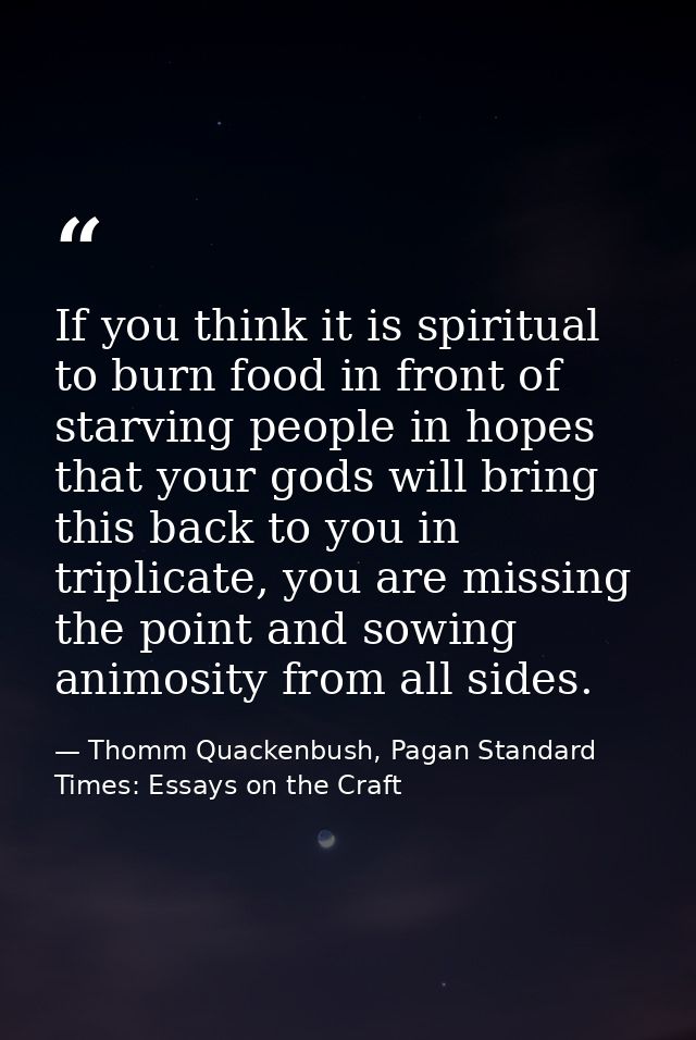If you think it is spiritual to burn food in front of starving people in hopes that your gods will bring this back to yo — Thomm Quackenbush, Pagan Standard Times: Essays on the Craft