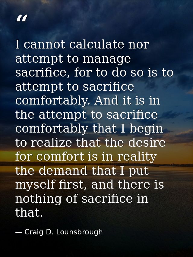 I cannot calculate nor attempt to manage sacrifice, for to do so is to attempt to sacrifice comfortably. And it is in th — Craig D. Lounsbrough