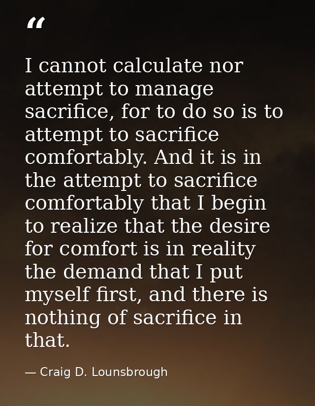 I cannot calculate nor attempt to manage sacrifice, for to do so is to attempt to sacrifice comfortably. And it is in th — Craig D. Lounsbrough