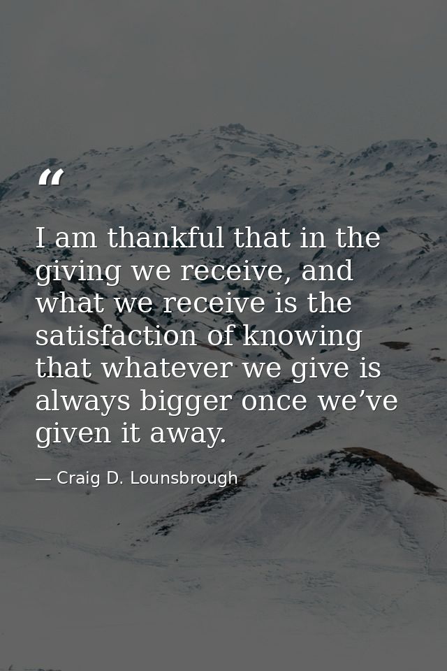 I am thankful that in the giving we receive, and what we receive is the satisfaction of knowing that whatever we give is — Craig D. Lounsbrough