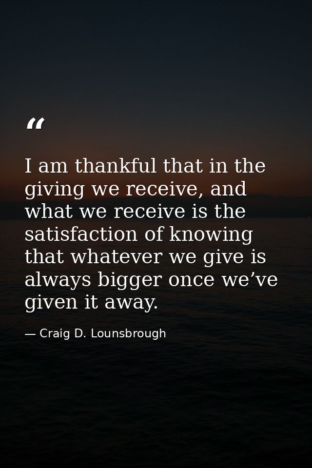 I am thankful that in the giving we receive, and what we receive is the satisfaction of knowing that whatever we give is — Craig D. Lounsbrough