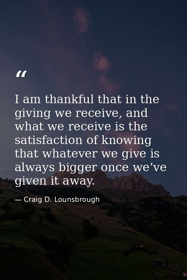 I am thankful that in the giving we receive, and what we receive is the satisfaction of knowing that whatever we give is — Craig D. Lounsbrough