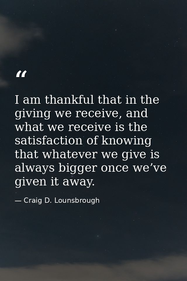 I am thankful that in the giving we receive, and what we receive is the satisfaction of knowing that whatever we give is — Craig D. Lounsbrough