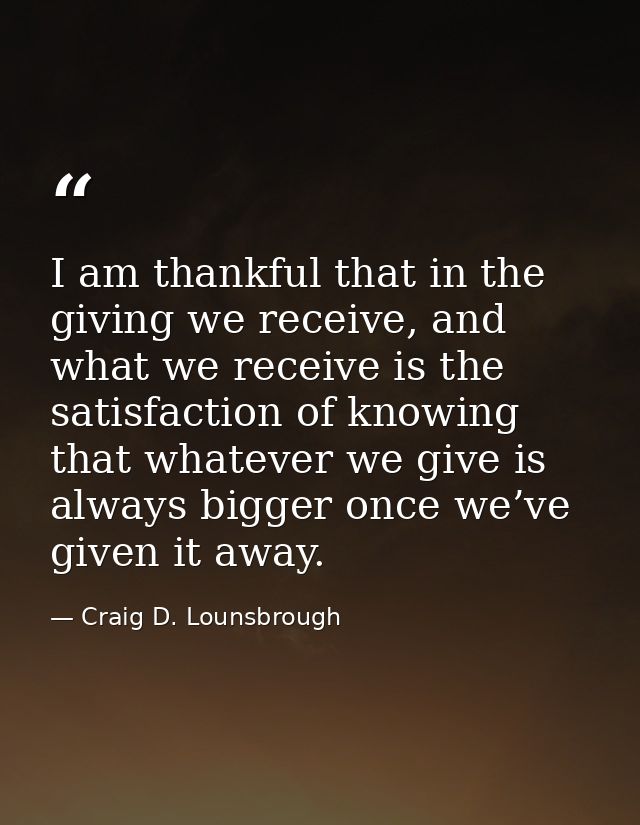 I am thankful that in the giving we receive, and what we receive is the satisfaction of knowing that whatever we give is — Craig D. Lounsbrough
