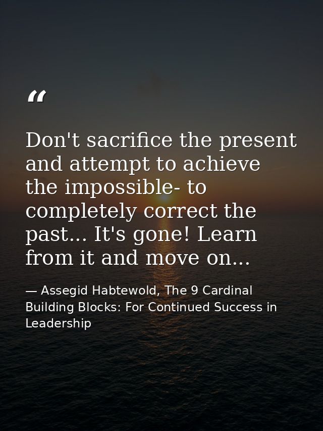 Don't sacrifice the present and attempt to achieve the impossible- to completely correct the past... It's gone! Learn fr — Assegid Habtewold, The 9 Cardinal Building Blocks: For Continued Success in Leadership