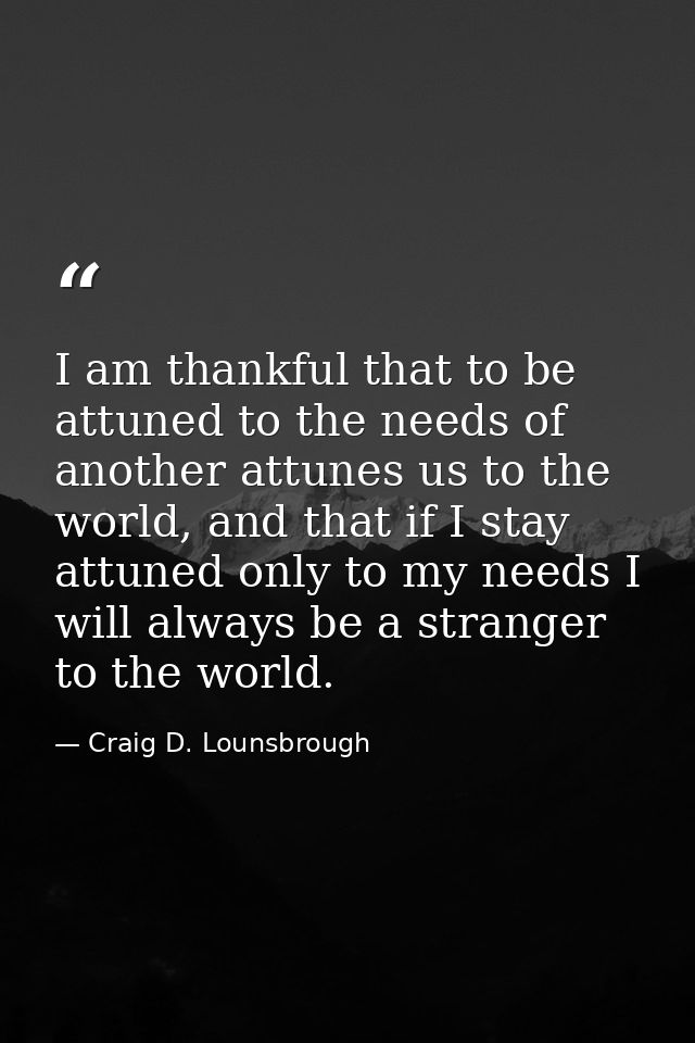 I am thankful that to be attuned to the needs of another attunes us to the world, and that if I stay attuned only to my  — Craig D. Lounsbrough