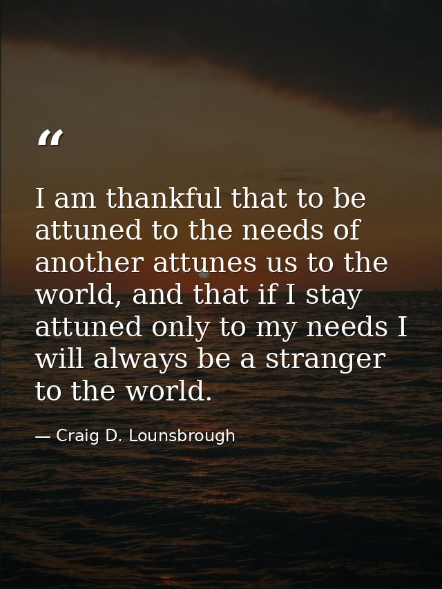 I am thankful that to be attuned to the needs of another attunes us to the world, and that if I stay attuned only to my  — Craig D. Lounsbrough