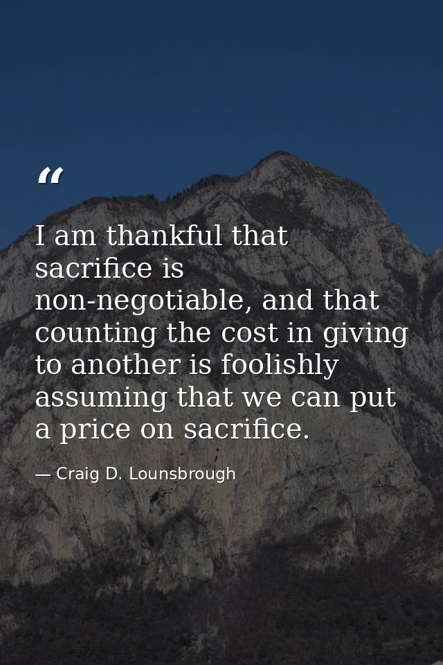 I am thankful that sacrifice is non-negotiable, and that counting the cost in giving to another is foolishly assuming th — Craig D. Lounsbrough