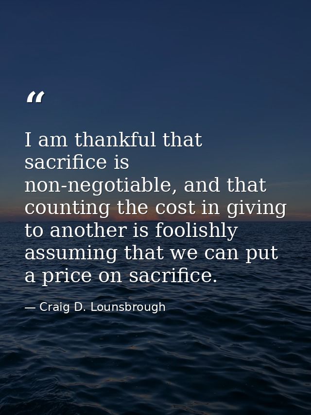 I am thankful that sacrifice is non-negotiable, and that counting the cost in giving to another is foolishly assuming th — Craig D. Lounsbrough