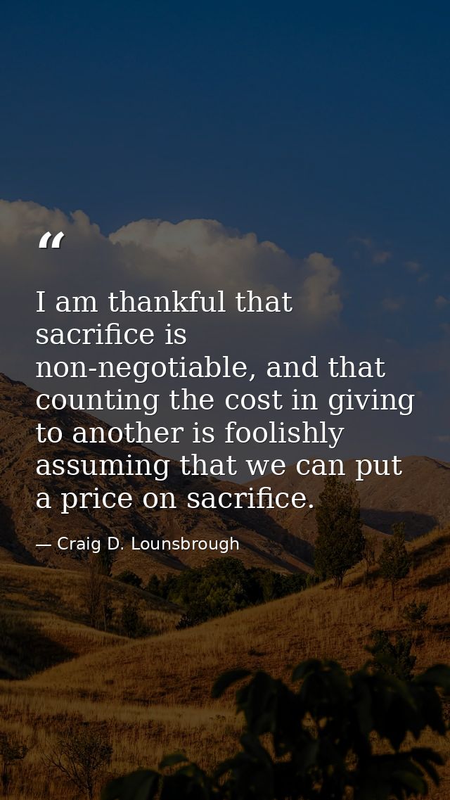I am thankful that sacrifice is non-negotiable, and that counting the cost in giving to another is foolishly assuming th — Craig D. Lounsbrough