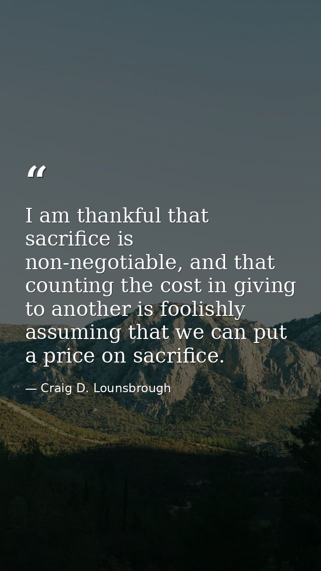 I am thankful that sacrifice is non-negotiable, and that counting the cost in giving to another is foolishly assuming th — Craig D. Lounsbrough