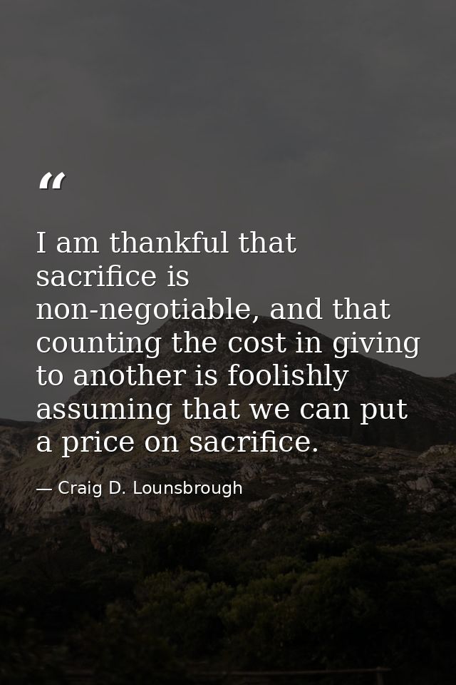 I am thankful that sacrifice is non-negotiable, and that counting the cost in giving to another is foolishly assuming th — Craig D. Lounsbrough