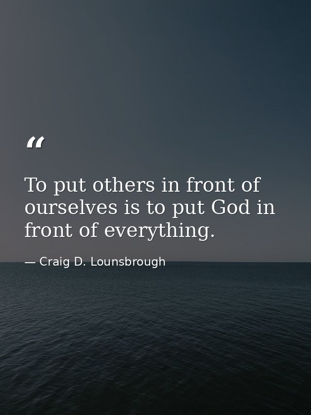 To put others in front of ourselves is to put God in front of everything. — Craig D. Lounsbrough
