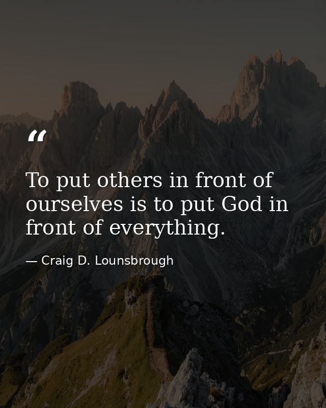 To put others in front of ourselves is to put God in front of everything. — Craig D. Lounsbrough