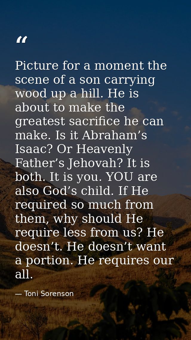Picture for a moment the scene of a son carrying wood up a hill. He is about to make the greatest sacrifice he can make. — Toni Sorenson