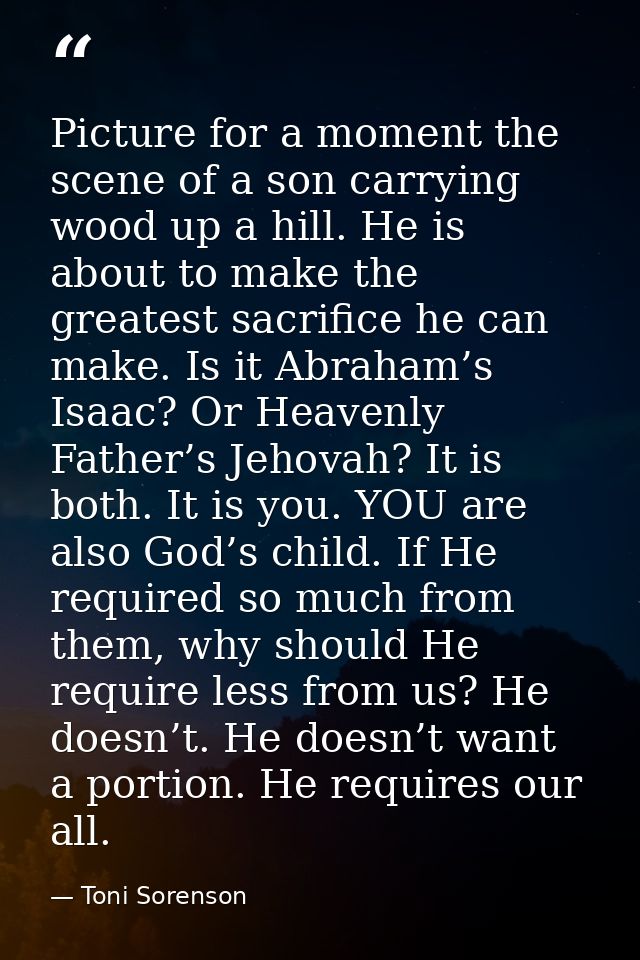 Picture for a moment the scene of a son carrying wood up a hill. He is about to make the greatest sacrifice he can make. — Toni Sorenson