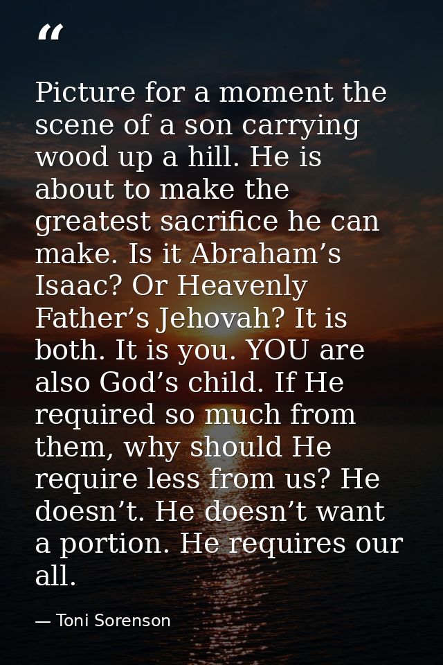 Picture for a moment the scene of a son carrying wood up a hill. He is about to make the greatest sacrifice he can make. — Toni Sorenson