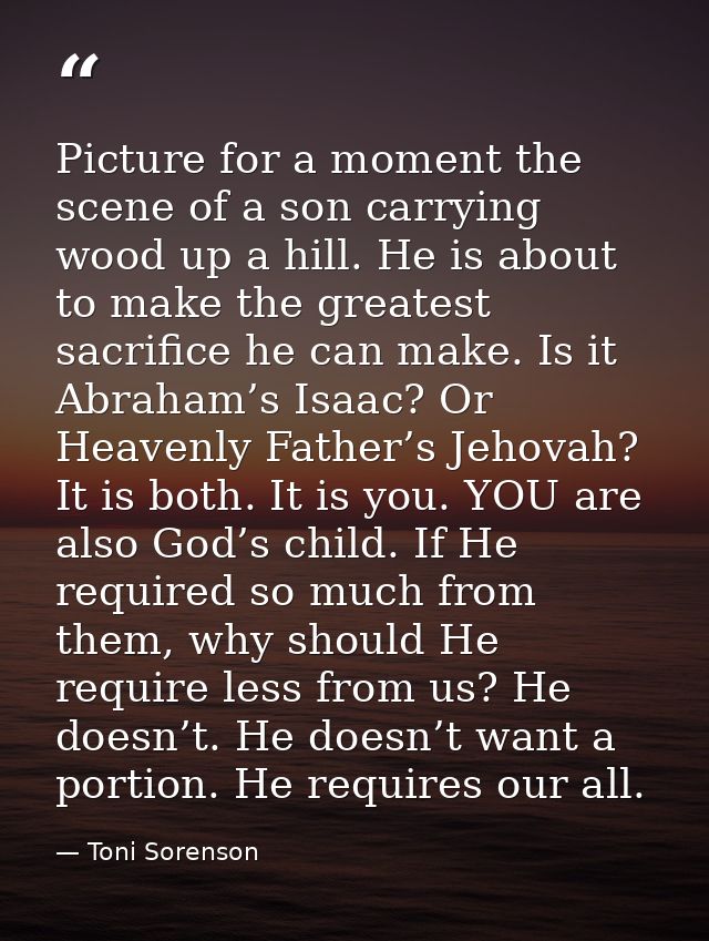 Picture for a moment the scene of a son carrying wood up a hill. He is about to make the greatest sacrifice he can make. — Toni Sorenson
