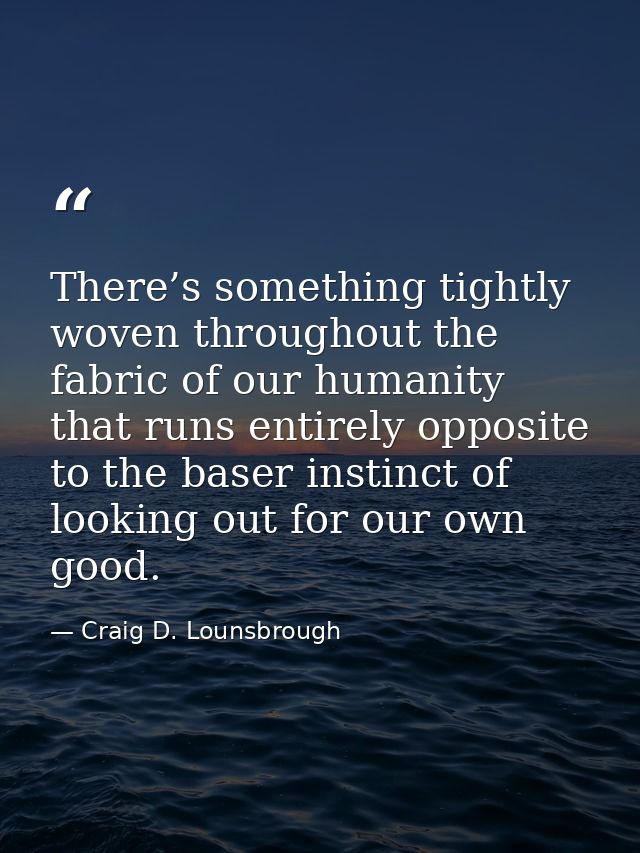 There’s something tightly woven throughout the fabric of our humanity that runs entirely opposite to the baser instinct  — Craig D. Lounsbrough