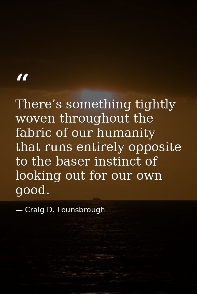 There’s something tightly woven throughout the fabric of our humanity that runs entirely opposite to the baser instinct  — Craig D. Lounsbrough