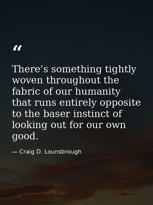There’s something tightly woven throughout the fabric of our humanity that runs entirely opposite to the baser instinct  — Craig D. Lounsbrough