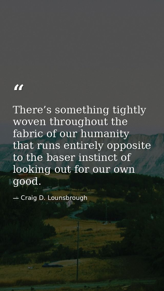 There’s something tightly woven throughout the fabric of our humanity that runs entirely opposite to the baser instinct  — Craig D. Lounsbrough