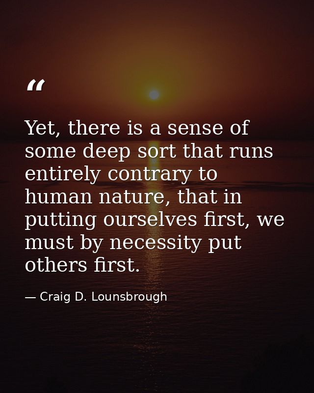 Yet, there is a sense of some deep sort that runs entirely contrary to human nature, that in putting ourselves first, we — Craig D. Lounsbrough