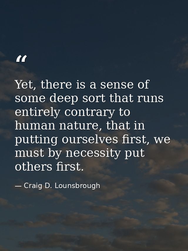 Yet, there is a sense of some deep sort that runs entirely contrary to human nature, that in putting ourselves first, we — Craig D. Lounsbrough