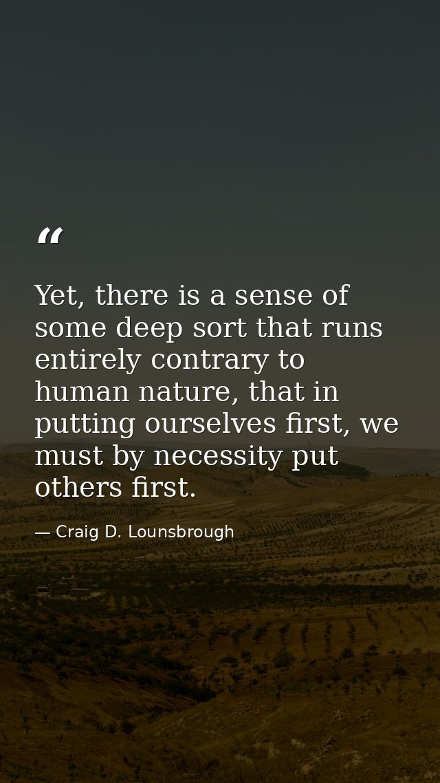 Yet, there is a sense of some deep sort that runs entirely contrary to human nature, that in putting ourselves first, we — Craig D. Lounsbrough