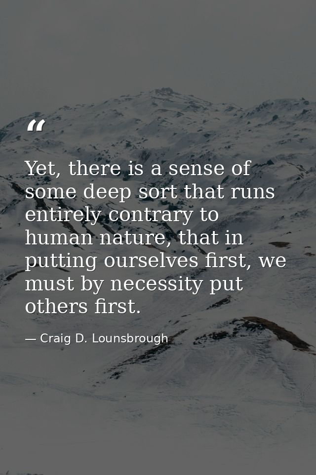 Yet, there is a sense of some deep sort that runs entirely contrary to human nature, that in putting ourselves first, we — Craig D. Lounsbrough