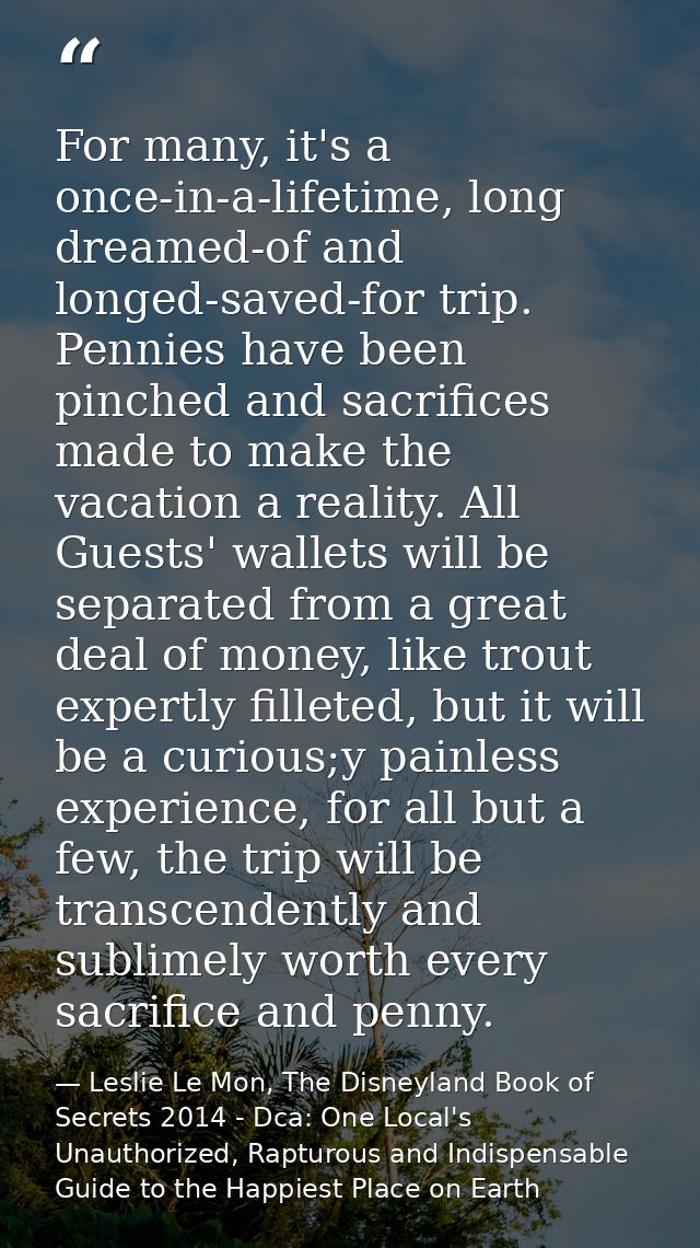 For many, it's a once-in-a-lifetime, long dreamed-of and longed-saved-for trip. Pennies have been pinched and sacrifices — Leslie Le Mon, The Disneyland Book of Secrets 2014 - Dca: One Local's Unauthorized, Rapturous and Indispensable Guide to the Happiest Place on Earth