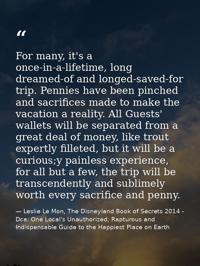 For many, it's a once-in-a-lifetime, long dreamed-of and longed-saved-for trip. Pennies have been pinched and sacrifices — Leslie Le Mon, The Disneyland Book of Secrets 2014 - Dca: One Local's Unauthorized, Rapturous and Indispensable Guide to the Happiest Place on Earth