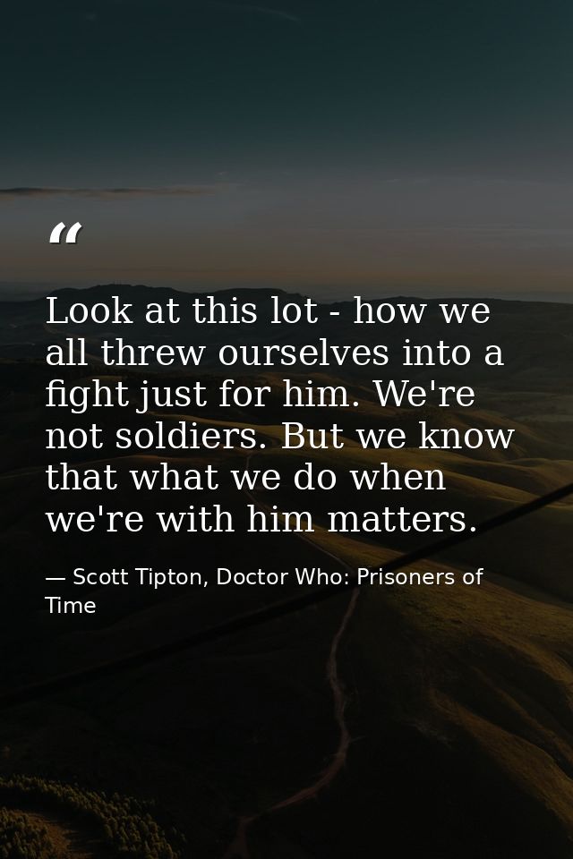 Look at this lot - how we all threw ourselves into a fight just for him. We're not soldiers. But we know that what we do — Scott Tipton, Doctor Who: Prisoners of Time