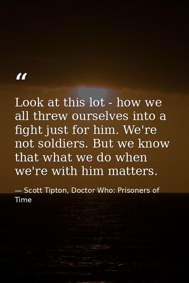 Look at this lot - how we all threw ourselves into a fight just for him. We're not soldiers. But we know that what we do — Scott Tipton, Doctor Who: Prisoners of Time